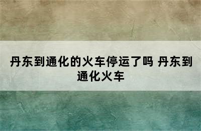 丹东到通化的火车停运了吗 丹东到通化火车